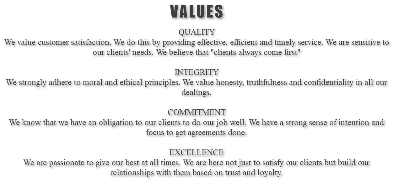 VALUES QUALITY We value customer satisfaction. We do this by providing effective, efficient and timely service. We are sensitive to our clients' needs. We believe that "clients always come first" INTEGRITY We strongly adhere to moral and ethical principles. We value honesty, truthfulness and confidentiality in all our dealings. COMMITMENT We know that we have an obligation to our clients to do our job well. We have a strong sense of intention and focus to get agreements done. EXCELLENCE We are passionate to give our best at all times. We are here not just to satisfy our clients but build our relationships with them based on trust and loyalty. 