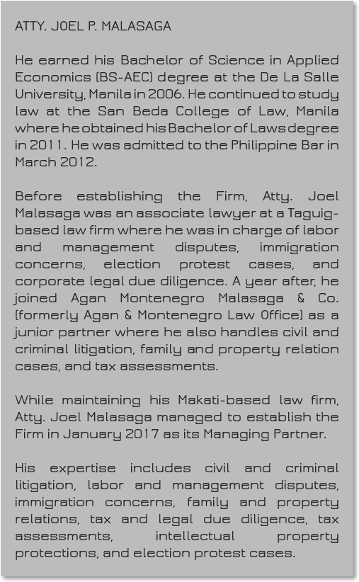&nbsp;ATTY. JOEL P. MALASAGA He earned his Bachelor of Science in Applied Economics (BS-AEC) degree at the De La Salle University, Manila in 2006. He continued to study law at the San Beda College of Law, Manila where he obtained his Bachelor of Laws degree in 2011. He was admitted to the Philippine Bar in March 2012. Before establishing the Firm, Atty. Joel Malasaga was an associate lawyer at a Taguig-based law firm where he was in charge of labor and management disputes, immigration concerns, election protest cases, and corporate legal due diligence. A year after, he joined Agan Montenegro Malasaga & Co. (formerly Agan & Montenegro Law Office) as a junior partner where he also handles civil and criminal litigation, family and property relation cases, and tax assessments. While maintaining his Makati-based law firm, Atty. Joel Malasaga managed to establish the Firm in January 2017 as its Managing Partner. His expertise includes civil and criminal litigation, labor and management disputes, immigration concerns, family and property relations, tax and legal due diligence, tax assessments, intellectual property protections, and election protest cases.