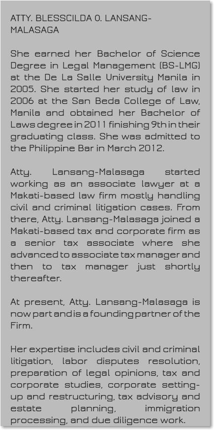&nbsp;ATTY. BLESSCILDA O. LANSANG-MALASAGA She earned her Bachelor of Science Degree in Legal Management (BS-LMG) at the De La Salle University Manila in 2005. She started her study of law in 2006 at the San Beda College of Law, Manila and obtained her Bachelor of Laws degree in 2011 finishing 9th in their graduating class. She was admitted to the Philippine Bar in March 2012. Atty. Lansang-Malasaga started working as an associate lawyer at a Makati-based law firm mostly handling civil and criminal litigation cases. From there, Atty. Lansang-Malasaga joined a Makati-based tax and corporate firm as a senior tax associate where she advanced to associate tax manager and then to tax manager just shortly thereafter. At present, Atty. Lansang-Malasaga is now part and is a founding partner of the Firm. Her expertise includes civil and criminal litigation, labor disputes resolution, preparation of legal opinions, tax and corporate studies, corporate setting-up and restructuring, tax advisory and estate planning, immigration processing, and due diligence work.
