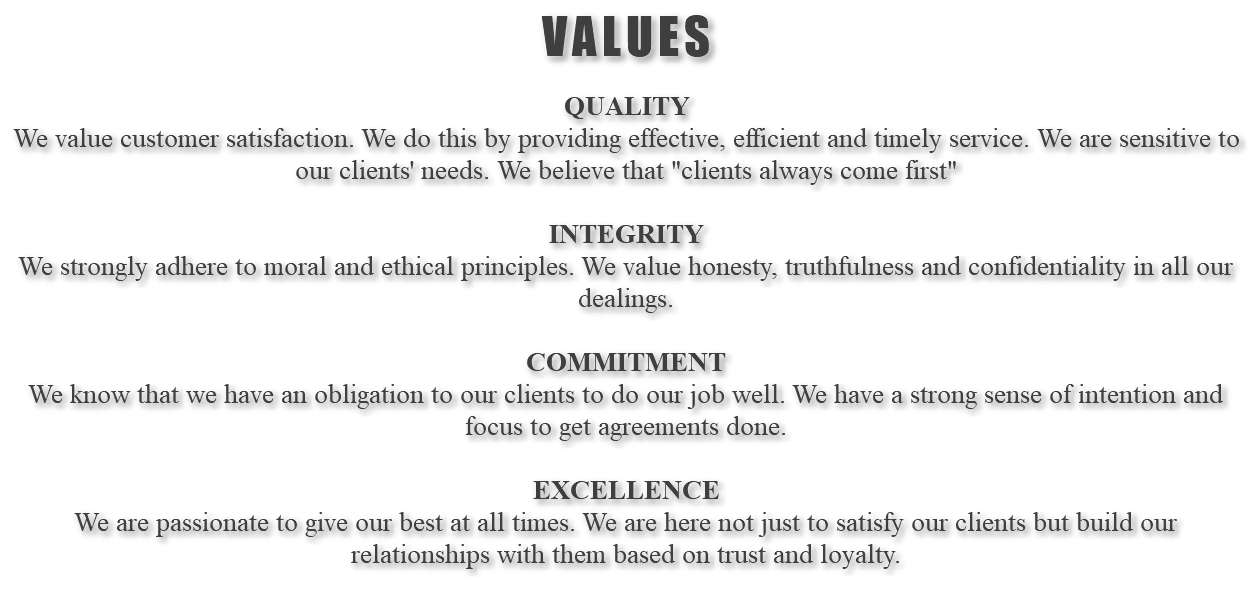VALUES QUALITY We value customer satisfaction. We do this by providing effective, efficient and timely service. We are sensitive to our clients' needs. We believe that "clients always come first" INTEGRITY We strongly adhere to moral and ethical principles. We value honesty, truthfulness and confidentiality in all our dealings. COMMITMENT We know that we have an obligation to our clients to do our job well. We have a strong sense of intention and focus to get agreements done. EXCELLENCE We are passionate to give our best at all times. We are here not just to satisfy our clients but build our relationships with them based on trust and loyalty. 